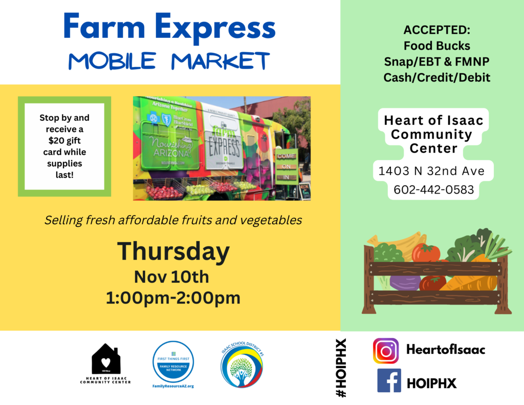 Farm Express Mobile Market Stop by and receive a $20 gift card while supplies last!  Selling fresh affordable fruits and vegetables Thursday Nov 10th  1:00pm-2:00pm  ACCEPTED: Food Bucks Snap/EBT & FMNP Cash/Credit/Debit  Heart of Isaac Community  Center  1403 N 32nd Ave  602-442-0583