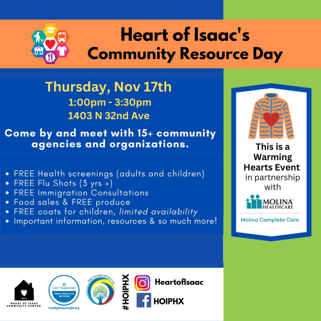 Heart of Isaac's Community Resource Day. Thursday, Nov 17th 1:00-3:30 pm 1403 N. 32nd Ave. Come by and meet with 15+ community agencies and organizations. Free health screenings (adults and children), free flue shots (3 yrs +), free immigration consultations, food sales and free produce, free coats for children, limited availability, important information, resources and so much more! This is a warming hearts event in partnership with Molina Healthcare Molina Complete Care. Social media icons HeartofIsaac and HOIPHX