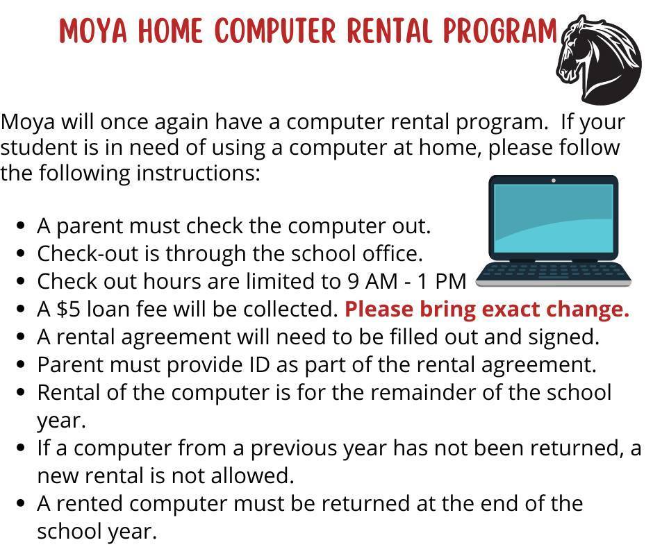 Moya Home Computer Rental Program. Moya will once again have a computer rental program. If your student is in need of using a computer at home, please follow the following instructions. A parent must check the computer out. Check-out is through the school office. Check out hours are limited to 9AM-1PM. A $5 loan fee will be collected. Please bring exact change. A rental agreement will need to be filled out and signed. Parent must provide ID as part of the rental agreement. Rental of the computer is for the remainder of the school year. If a computer from a previous year has not been returned, a new rental is not allowed. A rental computer must be returned at the end of the school year.