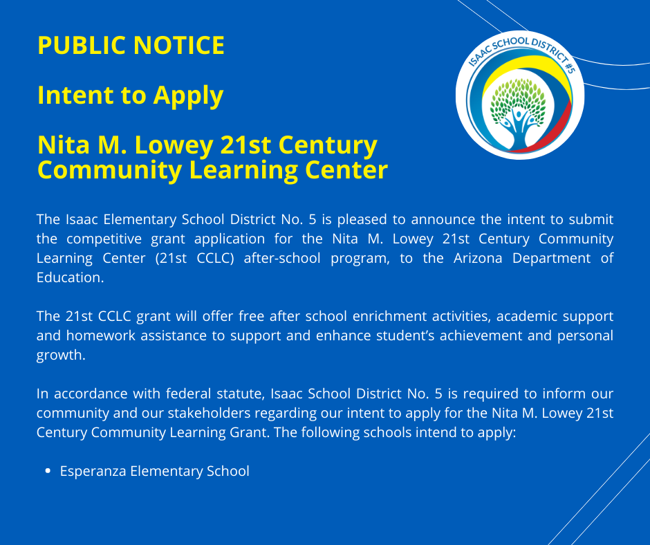 PUBLIC NOTICE Intent to Apply  Nita M. Lowey 21st Century Community Learning Center The Isaac Elementary School District No. 5 is pleased to announce the intent to submit the competitive grant application for the Nita M. Lowey 21st Century Community Learning Center (21st CCLC) after-school program, to the Arizona Department of Education.  The 21st CCLC grant will offer free after school enrichment activities, academic support and homework assistance to support and enhance student’s achievement and personal growth.  In accordance with federal statute, Isaac School District No. 5 is required to inform our community and our stakeholders regarding our intent to apply for the Nita M. Lowey 21st Century Community Learning Grant. The following schools intend to apply: Esperanza Elementary School
