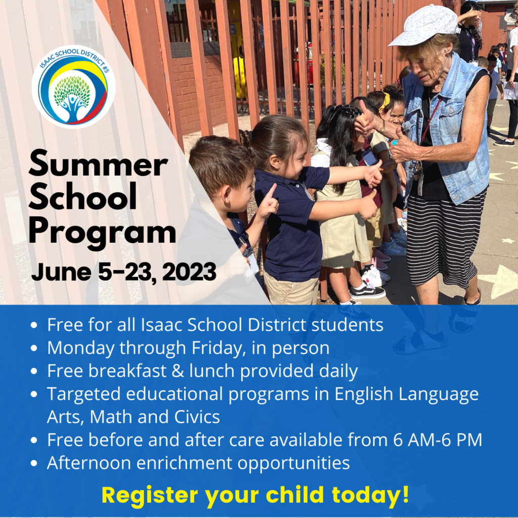 Summer School Program june 5-23, 2023 Free for all Isaac School District students Monday through Friday, in person Free breakfast & lunch provided daily Targeted educational programs in English Language Arts, Math and Civics Free before and after care available from 6 AM-6 PM Afternoon enrichment opportunities . Register your child today!