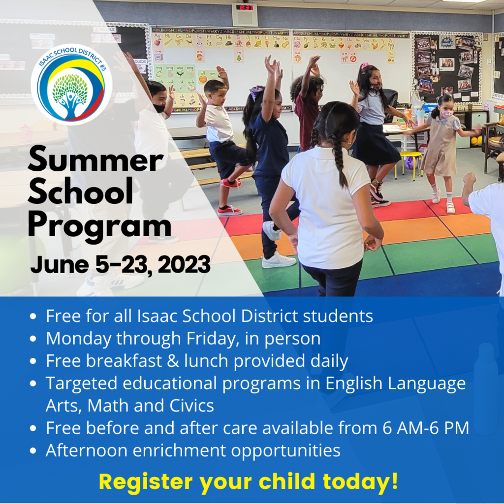 Summer School Program June 5-23, 2023 Free for all Isaac School District students Monday through Friday, in person Free breakfast & lunch provided daily Targeted educational programs in English Language Arts, Math and Civics Free before and after care available from 6 AM-6 PM Afternoon enrichment opportunities . Register your child today!