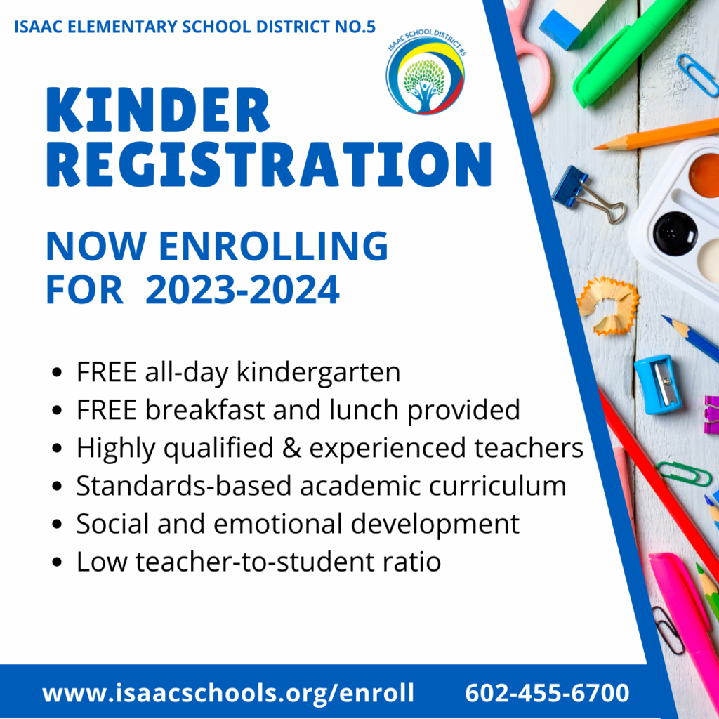 ISAAC ELEMENTARY SCHOOL DISTRICT NO.5  kinder registration NOW ENROLLING FOR  2023-2024 FREE all-day kindergarten FREE breakfast and lunch provided Highly qualified & experienced teachers Standards-based academic curriculum Social and emotional development Low teacher-to-student ratio  www.isaacschools.org/enroll       602-455-6700