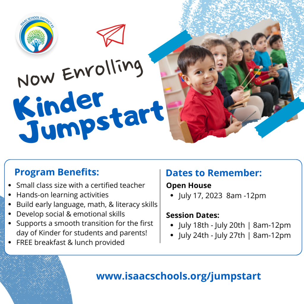 Now Enrolling Kinder Jumpstart, Program benefits: Small class size with a certified teacher Hands-on learning activities Build early language, math, & literacy skills Develop social & emotional skills Supports a smooth transition for the first day of Kinder for students and parents! FREE breakfast & lunch provided, Dates to remember: ,Open House  July 17, 2023  8am -12pm  Session Dates:     July 18th - July 20th | 8am-12pm July 24th - July 27th | 8am-12pm www.isaacschools.org/jumpstart