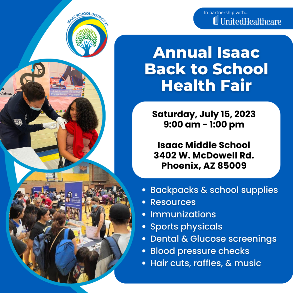 In partnership with UnitedHealthcare. Annual Isaac Back to School Health Fair Saturday, July 15, 2023 9:00am-1:00pm Isaac Middle School 3402 W. McDowell Rd. Phoenix, AZ 85009 Backpacks and school supplies, resources, immunizations, sports physicals, dental and glucose screenings, blood pressure checks, hair cuts, raffles, and music